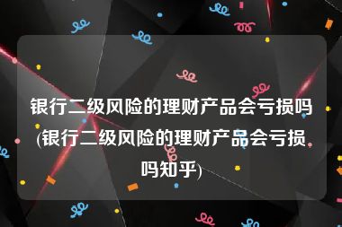 银行二级风险的理财产品会亏损吗(银行二级风险的理财产品会亏损吗知乎)