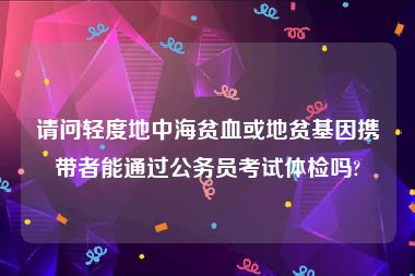 请问轻度地中海贫血或地贫基因携带者能通过公务员考试体检吗?