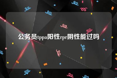 公务员tppa阳性rpr阴性能过吗