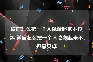 微信怎么把一个人隐藏起来不拉黑 微信怎么把一个人隐藏起来不拉黑安卓